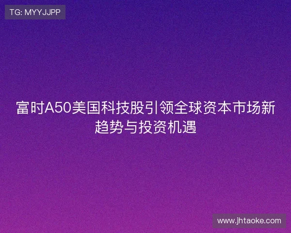 富时A50美国科技股引领全球资本市场新趋势与投资机遇
